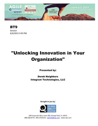  
 

BT9
Session 
6/6/2013 3:45 PM 
 
 
 
 
 
 
 

"Unlocking Innovation in Your
Organization"
 
 
 

Presented by:
Derek Neighbors
Integrum Technologies, LLC
 
 
 
 
 
 
 
 
 

Brought to you by: 
 

 
 
340 Corporate Way, Suite 300, Orange Park, FL 32073 
888‐268‐8770 ∙ 904‐278‐0524 ∙ sqeinfo@sqe.com ∙ www.sqe.com

 