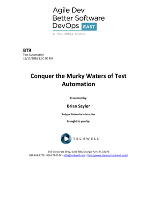 BT9
Test Automation
11/17/2016 1:30:00 PM
Conquer the Murky Waters of Test
Automation
Presented by:
Brian Saylor
Scripps Networks Interactive
Brought to you by:
350 Corporate Way, Suite 400, Orange Park, FL 32073
888--‐268--‐8770 ·∙ 904--‐278--‐0524 - info@techwell.com - http://www.stareast.techwell.com/
 