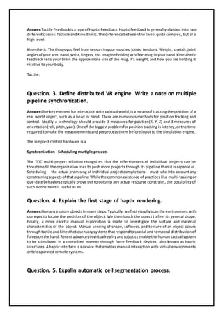 Answer:Tactile Feedbackisatype of Haptic Feedback.Hapticfeedbackisgenerally divided into two
differentclasses:Tacticle andKinesthetic.The difference betweenthe twoisquite complex, but at a
high level:
Kinesthetic:The thingsyoufeel fromsensorsinyourmuscles,joints, tendons. Weight, stretch, joint
anglesof yourarm, hand,wrist,fingers,etc.Imagine holdingacoffee-mug inyourhand.Kinesthetic
feedback tells your brain the approximate size of the mug, it's weight, and how you are holding it
relative to your body.
Tactile:
Question. 3. Define distributed VR engine. Write a note on multiple
pipeline synchronization.
Answer:One keyelementforinteractionwithavirtual world,isameansof tracking the position of a
real world object, such as a head or hand. There are numerous methods for position tracking and
control. Ideally a technology should provide 3 measures for position(X, Y, Z) and 3 measures of
orientation(roll,pitch,yaw).One of the biggestproblemforposition tracking is latency, or the time
required to make the measurements and preprocess them before input to the simulation engine.
The simplest control hardware is a
Synchronization - Scheduling multiple projects
The TOC multi-project solution recognizes that the effectiveness of individual projects can be
threatenedif the organizationtries to push more projects through its pipeline than it is capable of.
Scheduling -- the actual promising of individual project completions -- must take into account any
constrainingaspectsof thatpipeline.Whilethe commonexistence of practices like multi-tasking or
due-date behaviorstypically prove out to outstrip any actual resource constraint, the possibility of
such a constraint is useful as an
Question. 4. Explain the first stage of haptic rendering.
Answer:Humansexplore objectsinmanysteps.Typically,we firstvisuallyscanthe environmentwith
our eyes to locate the position of the object. We then touch the object to feel its general shape.
Finally, a more careful manual exploration is made to investigate the surface and material
characteristics of the object. Manual sensing of shape, softness, and texture of an object occurs
throughtactile andkinestheticsensorysystemsthatrespondtospatial and temporal distribution of
forceson the hand.Recentadvancesinvirtual realityandroboticsenable the human tactual system
to be stimulated in a controlled manner through force feedback devices, also known as haptic
interfaces.A hapticinterface isadevice that enables manual interaction with virtual environments
or teleoparated remote systems.
Question. 5. Expalin automatic cell segmentation process.
 