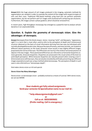 Answer:With the huge amount of cell images produced in bio-imaging, automatic methods for
segmentation are needed in order to evaluate the content of the images with respect to types of
cells and their sizes. Traditional PDE-based methods using level-sets can perform automatic
segmentation, but do not perform well on images with clustered cells containing sub-structures.
Furthermore, DIC images contain a phase gradient, which should be removed first.
In recent years, high-throughput microscopy has emerged as a powerful tool to analyze cellular
dynamics in an unprecedentedly
Question. 6. Explain the geometry of stereoscopic vision. Give the
advantages of stereopsis.
Answer:Stereopsis (from the Greek στερεο- stereo- meaning "solid", and ὄψιςopsis, "appearance,
sight") is a term that is most often used to refer to the perception of depth and 3-dimensional
structure obtained on the basis of visual information deriving from two eyes by individuals with
normallydevelopedbinocularvision.Because the eyesof humans,andmany animals, are located at
different lateral positions on the head, binocular vision results in two slightly different images
projectedtothe retinasof the eyes.The differencesare mainlyinthe relative horizontal position of
objectsinthe two images. These positional differences are referred to as horizontal disparities or,
more generally, binocular disparities. Disparities are processed in the visual cortex of the brain to
yield depth perception. While binocular disparities are naturally present when viewing a real 3-
dimensional scene withtwoeyes,theycanalsobe simulatedbyartificially presenting two different
imagesseparatelytoeach eye using a method called stereoscopy. The perception of depth in such
cases is also referred to as "stereoscopic depth".
that makes stereo vision so rich and special.
Stereo Vision Has Many Advantages
Stereovision--orstereoscopic vision --probably evolved as a means of survival. With stereo vision,
we can see WHERE
Dear students get fully solved assignments
Send your semester & Specialization name to our mail id :
“ help.mbaassignments@gmail.com ”
or
Call us at : 08263069601
(Prefer mailing. Call in emergency )
 