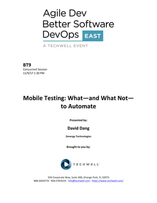 BT9	
Concurrent	Session	
11/9/17	1:30	PM	
	
	
	
	
	
Mobile	Testing:	What—and	What	Not—
to	Automate	
	
Presented	by:	
	
David	Dang	
Zenergy	Technologies	
	
	
Brought	to	you	by:		
		
	
	
	
	
350	Corporate	Way,	Suite	400,	Orange	Park,	FL	32073		
888---268---8770	··	904---278---0524	-	info@techwell.com	-	https://www.techwell.com/		
 