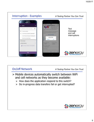 10/25/17
8
A Testing Partner You Can TrustInterrup3on	-	Examples	
Text
message
and call
interruptions
A Testing Partner You Can TrustOn/oﬀ	Network	
Ø Mobile devices automatically switch between WiFi
and cell networks as they become available:
Ø  How does the application respond to this switch?
Ø  Do in-progress data transfers fail or get interrupted?
 