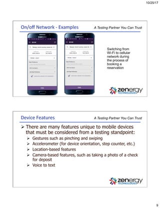 10/25/17
9
A Testing Partner You Can TrustOn/oﬀ	Network	-	Examples	
Switching from
Wi-Fi to cellular
network during
the process of
booking a
reservation
A Testing Partner You Can TrustDevice	Features	
Ø There are many features unique to mobile devices
that must be considered from a testing standpoint:
Ø  Gestures such as pinching and swiping
Ø  Accelerometer (for device orientation, step counter, etc.)
Ø  Location-based features
Ø  Camera-based features, such as taking a photo of a check
for deposit
Ø  Voice to text
 