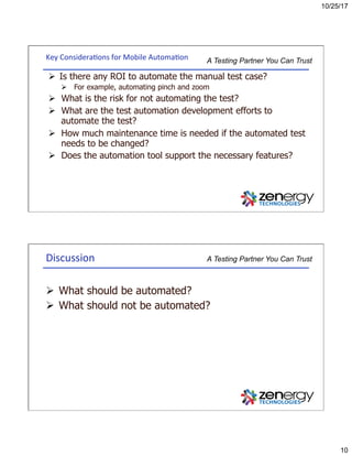 10/25/17
10
A Testing Partner You Can TrustKey	Considera3ons	for	Mobile	Automa3on	
Ø  Is there any ROI to automate the manual test case?
Ø  For example, automating pinch and zoom
Ø  What is the risk for not automating the test?
Ø  What are the test automation development efforts to
automate the test?
Ø  How much maintenance time is needed if the automated test
needs to be changed?
Ø  Does the automation tool support the necessary features?
A Testing Partner You Can TrustDiscussion	
Ø  What should be automated?
Ø  What should not be automated?
 