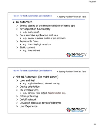 10/25/17
11
A Testing Partner You Can TrustFactors	for	Test	Automa3on	Considera3on	
Ø To Automate
Ø  Smoke testing of the mobile website or native app
Ø  Key application functionality
Ø  e.g., login, search
Ø  Data intensive application features
Ø  e.g., loan or insurance quotes or pre-approvals
Ø  Repeatable flows
Ø  e.g., branching logic or options
Ø  Static content
Ø  e.g., links and text
A Testing Partner You Can TrustFactors	for	Test	Automa3on	Considera3on	
Ø Not to Automate (In most cases)
Ø  Look and feel
Ø  e.g., application layout, element spacing
Ø  Device orientation
Ø  OS level features
Ø  e.g., camera, voice to text, Accelerometer, etc…
Ø  Interrupt testing
Ø  On/off network
Ø  Deviation across all devices/platforms
Ø  User Experience
 
