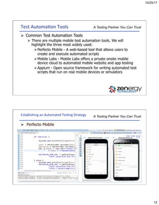 10/25/17
12
A Testing Partner You Can TrustTest	Automa3on	Tools	
Ø  Common Test Automation Tools
Ø  There are multiple mobile test automation tools. We will
highlight the three most widely used:
Ø Perfecto Mobile - A web-based tool that allows users to
create and execute automated scripts
Ø Mobile Labs - Mobile Labs offers a private onsite mobile
device cloud to automated mobile website and app testing
Ø Appium - Open source framework for writing automated test
scripts that run on real mobile devices or simulators
A Testing Partner You Can TrustEstablishing	an	Automated	Tes3ng	Strategy	
Ø  Perfecto Mobile
 