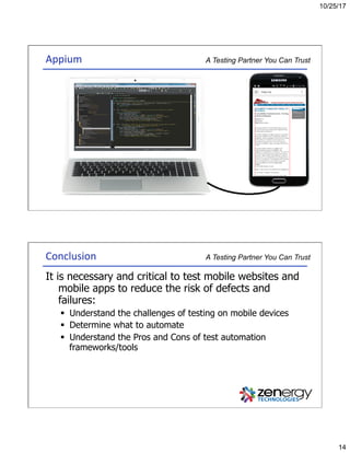 10/25/17
14
A Testing Partner You Can TrustAppium	
A Testing Partner You Can TrustConclusion	
It is necessary and critical to test mobile websites and
mobile apps to reduce the risk of defects and
failures:
§  Understand the challenges of testing on mobile devices
§  Determine what to automate
§  Understand the Pros and Cons of test automation
frameworks/tools
 