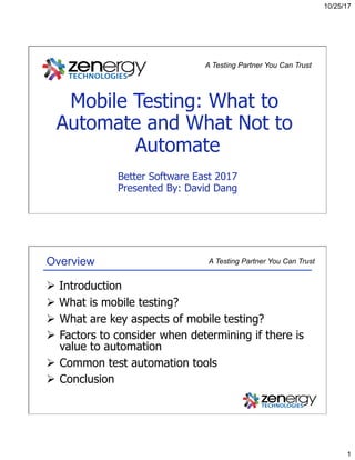 10/25/17
1
Mobile Testing: What to
Automate and What Not to
Automate
Better Software East 2017
Presented By: David Dang
A Testing Partner You Can Trust
A Testing Partner You Can TrustOverview
Ø  Introduction
Ø  What is mobile testing?
Ø  What are key aspects of mobile testing?
Ø  Factors to consider when determining if there is
value to automation
Ø  Common test automation tools
Ø  Conclusion
 