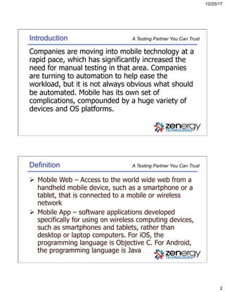 10/25/17
2
A Testing Partner You Can TrustIntroduction
Companies are moving into mobile technology at a
rapid pace, which has significantly increased the
need for manual testing in that area. Companies
are turning to automation to help ease the
workload, but it is not always obvious what should
be automated. Mobile has its own set of
complications, compounded by a huge variety of
devices and OS platforms.
A Testing Partner You Can TrustDefinition
Ø  Mobile Web – Access to the world wide web from a
handheld mobile device, such as a smartphone or a
tablet, that is connected to a mobile or wireless
network
Ø  Mobile App – software applications developed
specifically for using on wireless computing devices,
such as smartphones and tablets, rather than
desktop or laptop computers. For iOS, the
programming language is Objective C. For Android,
the programming language is Java
 