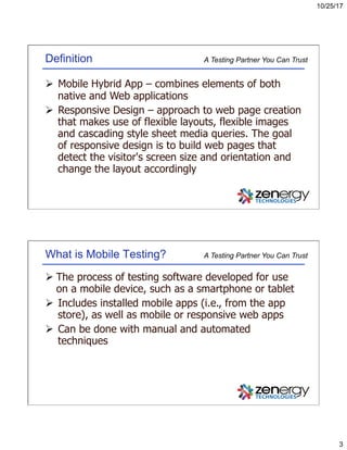 10/25/17
3
A Testing Partner You Can TrustDefinition
Ø  Mobile Hybrid App – combines elements of both
native and Web applications
Ø  Responsive Design – approach to web page creation
that makes use of flexible layouts, flexible images
and cascading style sheet media queries. The goal
of responsive design is to build web pages that
detect the visitor's screen size and orientation and
change the layout accordingly
A Testing Partner You Can TrustWhat is Mobile Testing?
Ø The process of testing software developed for use
on a mobile device, such as a smartphone or tablet
Ø  Includes installed mobile apps (i.e., from the app
store), as well as mobile or responsive web apps
Ø  Can be done with manual and automated
techniques
 