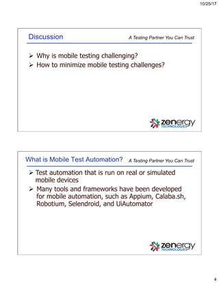 10/25/17
4
A Testing Partner You Can TrustDiscussion
Ø  Why is mobile testing challenging?
Ø  How to minimize mobile testing challenges?
A Testing Partner You Can TrustWhat is Mobile Test Automation?
Ø Test automation that is run on real or simulated
mobile devices
Ø  Many tools and frameworks have been developed
for mobile automation, such as Appium, Calaba.sh,
Robotium, Selendroid, and UiAutomator
 
