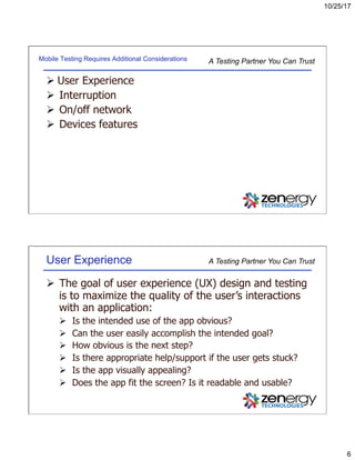 10/25/17
6
A Testing Partner You Can TrustMobile Testing Requires Additional Considerations
Ø User Experience
Ø  Interruption
Ø  On/off network
Ø  Devices features
A Testing Partner You Can TrustUser Experience
Ø  The goal of user experience (UX) design and testing
is to maximize the quality of the user’s interactions
with an application:
Ø  Is the intended use of the app obvious?
Ø  Can the user easily accomplish the intended goal?
Ø  How obvious is the next step?
Ø  Is there appropriate help/support if the user gets stuck?
Ø  Is the app visually appealing?
Ø  Does the app fit the screen? Is it readable and usable?
 