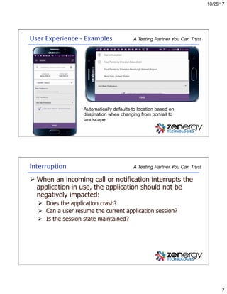 10/25/17
7
A Testing Partner You Can TrustUser	Experience	-	Examples	
Automatically defaults to location based on
destination when changing from portrait to
landscape
A Testing Partner You Can TrustInterrup3on	
Ø When an incoming call or notification interrupts the
application in use, the application should not be
negatively impacted:
Ø  Does the application crash?
Ø  Can a user resume the current application session?
Ø  Is the session state maintained?
 