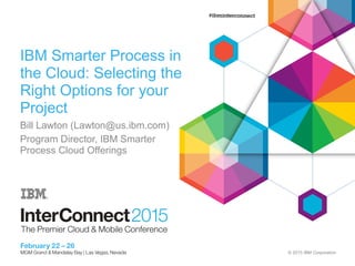 © 2015 IBM Corporation
IBM Smarter Process in
the Cloud: Selecting the
Right Options for your
Project
Bill Lawton (Lawton@us.ibm.com)
Program Director, IBM Smarter
Process Cloud Offerings
 