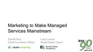 Marketing to Make Managed
Services Mainstream
Darrell Amy Larry Levine
Chief Innovation Officer Social Sales Coach
 