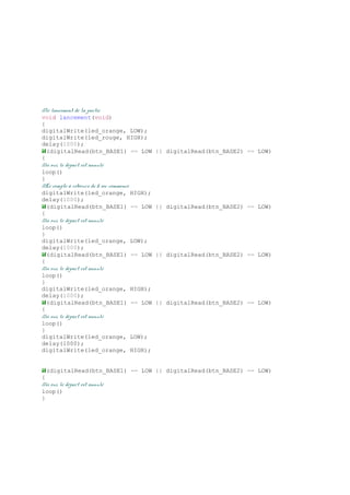 //le lancement de la partie
void lancement(void)
{
digitalWrite(led_orange, LOW);
digitalWrite(led_rouge, HIGH);
delay(1000);
if(digitalRead(btn_BASE1) == LOW || digitalRead(btn_BASE2) == LOW)
{
//si oui, le départ est annulé
loop()
}
//Le compte à rebours de 5 sec commence
digitalWrite(led_orange, HIGH);
delay(1000);
if(digitalRead(btn_BASE1) == LOW || digitalRead(btn_BASE2) == LOW)
{
//si oui, le départ est annulé
loop()
}
digitalWrite(led_orange, LOW);
delay(1000);
if(digitalRead(btn_BASE1) == LOW || digitalRead(btn_BASE2) == LOW)
{
//si oui, le départ est annulé
loop()
}
digitalWrite(led_orange, HIGH);
delay(1000);
if(digitalRead(btn_BASE1) == LOW || digitalRead(btn_BASE2) == LOW)
{
//si oui, le départ est annulé
loop()
}
digitalWrite(led_orange, LOW);
delay(1000);
digitalWrite(led_orange, HIGH);
if(digitalRead(btn_BASE1) == LOW || digitalRead(btn_BASE2) == LOW)
{
//si oui, le départ est annulé
loop()
}
 