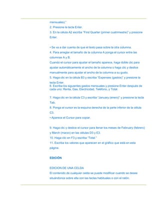 mensuales).”
2. Presione la tecla Enter.
3. En la célula A2 escriba “First Quarter (primer cuatrimestre)” y presione
Enter.


• Se va a dar cuenta de que el texto pasa sobre la otra columna.
4. Para arreglar el tamaño de la columna A ponga el cursor entre las
columnas A y B.
Cuando el cursor para ajustar el tamaño aparece, haga doble clic para
ajustar automáticamente el ancho de la columna o haga clic y deslice
manualmente para ajustar el ancho de la columna a su gusto.
5. Haga clic en la célula B3 y escriba “Expenses (gastos)” y presione la
tecla Enter.
6. Escriba los siguientes gastos mensuales y presione Enter después de
cada uno: Renta, Gas, Electricidad, Teléfono, y Total.

7. Haga clic en la célula C3 y escriba “January (enero)” y presione la tecla
Tab.
8. Ponga el cursor es la esquina derecha de la parte inferior de la célula
C3.
• Aparece el Cursor para copiar.


9. Haga clic y deslice el cursor para llenar los meses de February (febrero)
y March (marzo) en las células D3 y E3.
10. Haga clic en F3 y escriba “Total.”
11. Escriba los valores que aparecen en el gráfico que está en esta
página.


EDICIÓN


EDICION DE UNA CELDA
El contenido de cualquier celda se puede modificar cuando se desee
situándonos sobre ella con las teclas habituales o con el ratón.
 