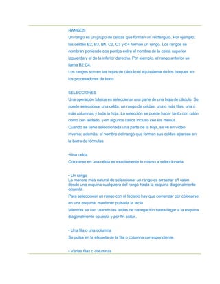 RANGOS
Un rango es un grupo de celdas que forman un rectángulo. Por ejemplo,
las celdas B2, B3, B4, C2, C3 y C4 forman un rango. Los rangos se
nombran poniendo dos puntos entre el nombre de la celda superior
izquierda y el de la inferior derecha. Por ejemplo, el rango anterior se
llama B2:C4.
Los rangos son en las hojas de cálculo el equivalente de los bloques en
los procesadores de texto.


SELECCIONES
Una operación básica es seleccionar una parte de una hoja de cálculo. Se
puede seleccionar una celda, un rango de celdas, una o más filas, una o
más columnas y toda la hoja. La selección se puede hacer tanto con ratón
como con teclado, y en algunos casos incluso con los menús.
Cuando se tiene seleccionada una parte de la hoja, se ve en vídeo
inverso; además, el nombre del rango que formen sus celdas aparece en
la barra de fórmulas.


•Una celda
Colocarse en una celda es exactamente lo mismo a seleccionarla.


• Un rango
La manera más natural de seleccionar un rango es arrastrar e1 ratón
desde una esquina cualquiera del rango hasta la esquina diagonalmente
opuesta.
Para seleccionar un rango con el teclado hay que comenzar por colocarse
en una esquina, mantener pulsada la tecla
Mientras se van usando las teclas de navegación hasta llegar a la esquina
diagonalmente opuesta y por fin soltar.


• Una fila o una columna
Se pulsa en la etiqueta de la fila o columna correspondiente.


• Varias filas o columnas
 