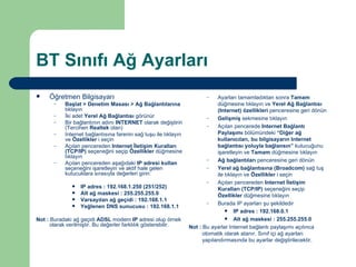 BT Sınıfı Ağ Ayarları Öğretmen Bilgisayarı Başlat > Denetim Masası > Ağ Bağlantılarına  tıklayın İki adet  Yerel Ağ Bağlantısı  görünür Bir bağlantının adını  INTERNET  olarak değiştirin (Tercihen  Realtek  olan) Internet bağlantısına farenin sağ tuşu ile tıklayın ve  Özellikler  i seçin Açılan pencereden  Internet İletişim Kuralları   (TCP/IP)  seçeneğini seçip  Özellikler  düğmesine tıklayın Açılan pencereden aşağıdaki  IP adresi kullan  seçeneğini işaretleyin ve aktif hale gelen kutucuklara sırasıyla değerleri girin: IP adres : 192.168.1.250 (251/252) Alt ağ maskesi : 255.255.255.0 Varsayılan ağ geçidi : 192.168.1.1 Yeğlenen DNS sunucusu : 192.168.1.1 Not :  Buradaki ağ geçidi  ADSL  modem  IP  adresi olup örnek olarak verilmiştir. Bu değerler farklılık gösterebilir. Ayarları tamamladıktan sonra  Tamam  düğmesine tıklayın ve  Yerel Ağ Bağlantısı (Internet) özellikleri  penceresine geri dönün Gelişmiş  sekmesine tıklayın Açılan pencerede  Internet Bağlantı Paylaşımı  bölümündeki  “Diğer ağ kullanıcıları, bu bilgisayarın Internet bağlantısı yoluyla bağlansın”  kutucuğunu işaretleyin ve  Tamam  düğmesine tıklayın Ağ bağlantıları  penceresine geri dönün Yerel ağ bağlantısına (Broadcom)  sağ tuş ile tıklayın ve  Özellikler  i seçin Açılan pencereden  Internet İletişim Kuralları (TCP/IP)  seçeneğini seçip  Özellikler  düğmesine tıklayın Burada IP ayarları şu şekildedir IP adres : 192.168.0.1 Alt ağ maskesi : 255.255.255.0 Not :  Bu ayarlar Internet bağlantı paylaşımı açılınca otomatik olarak atanır. Sınıf içi ağ ayarları yapılandırmasında bu ayarlar değiştirilecektir. 