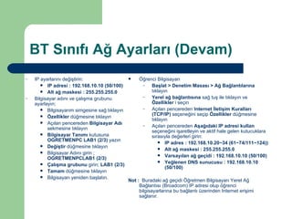 BT Sınıfı Ağ Ayarları (Devam) IP ayarlarını değiştirin: IP adresi : 192.168.10.10 (50/100) Alt ağ maskesi : 255.255.255.0 Bilgisayar adını ve çalışma grubunu ayarlayın; Bilgisayarım simgesine sağ tıklayın Özellikler  düğmesine tıklayın Açılan pencereden  Bilgisayar Adı  sekmesine tıklayın Bilgisayar Tanımı  kutusuna  OGRETMENPC LAB1 (2/3)  yazın Değiştir  düğmesine tıklayın Bilgisayar Adını girin ;  OGRETMENPCLAB1 (2/3) Çalışma grubunu  girin;  LAB1 (2/3) Tamam  düğmesine tıklayın Bilgisayarı yeniden başlatın. Öğrenci Bilgisayarı Başlat > Denetim Masası > Ağ Bağlantılarına  tıklayın Yerel ağ bağlantısına  sağ tuş ile tıklayın ve  Özellikler  i seçin Açılan pencereden  Internet İletişim Kuralları (TCP/IP)  seçeneğini seçip  Özellikler  düğmesine tıklayın Açılan pencereden  Aşağıdaki IP adresi kullan  seçeneğini işaretleyin ve aktif hale gelen kutucuklara sırasıyla değerleri girin: IP adres : 192.168.10.20~34 (61~74/111~124)) Alt ağ maskesi : 255.255.255.0 Varsayılan ağ geçidi : 192.168.10.10 (50/100) Yeğlenen DNS sunucusu : 192.168.10.10 (50/100) Not :   Buradaki ağ geçidi Öğretmen Bilgisayarı Yerel Ağ Bağlantısı (Broadcom) IP adresi olup öğrenci bilgisayarlarına bu bağlantı üzerinden Internet erişimi sağlanır. 
