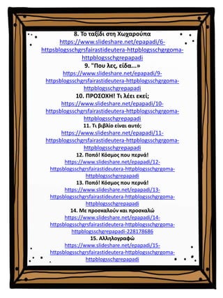 8. Το ταξίδι στη Χωχαρούπα
https://www.slideshare.net/epapadi/6-
httpsblogsschgrsfairastideutera-httpblogsschgrgoma-
httpblogsschgrepapadi
9. "Που λες, είδα...»
https://www.slideshare.net/epapadi/9-
httpsblogsschgrsfairastideutera-httpblogsschgrgoma-
httpblogsschgrepapadi
10. ΠΡΟΣΟΧΗ! Τι λέει εκεί;
https://www.slideshare.net/epapadi/10-
httpsblogsschgrsfairastideutera-httpblogsschgrgoma-
httpblogsschgrepapadi
11. Τι βιβλίο είναι αυτό;
https://www.slideshare.net/epapadi/11-
httpsblogsschgrsfairastideutera-httpblogsschgrgoma-
httpblogsschgrepapadi
12. Ποπό! Κόσμος που περνά!
https://www.slideshare.net/epapadi/12-
httpsblogsschgrsfairastideutera-httpblogsschgrgoma-
httpblogsschgrepapadi
13. Ποπό! Κόσμος που περνά!
https://www.slideshare.net/epapadi/13-
httpsblogsschgrsfairastideutera-httpblogsschgrgoma-
httpblogsschgrepapadi
14. Με προσκαλούν και προσκαλώ
https://www.slideshare.net/epapadi/14-
httpsblogsschgrsfairastideutera-httpblogsschgrgoma-
httpblogsschgrepapadi-228178686
15. Αλληλογραφώ
https://www.slideshare.net/epapadi/15-
httpsblogsschgrsfairastideutera-httpblogsschgrgoma-
httpblogsschgrepapadi
 