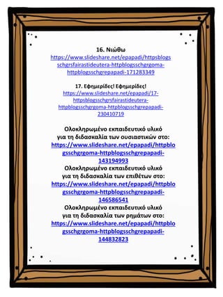16. Νιώθω
https://www.slideshare.net/epapadi/httpsblogs
schgrsfairastideutera-httpblogsschgrgoma-
httpblogsschgrepapadi-171283349
17. Εφημερίδες! Εφημερίδες!
https://www.slideshare.net/epapadi/17-
httpsblogsschgrsfairastideutera-
httpblogsschgrgoma-httpblogsschgrepapadi-
230410719
Ολοκληρωμένο εκπαιδευτικό υλικό
για τη διδασκαλία των επιθέτων στο:
https://www.slideshare.net/epapadi/httpblo
gsschgrgoma-httpblogsschgrepapadi-
146586541
Ολοκληρωμένο εκπαιδευτικό υλικό
για τη διδασκαλία των ρημάτων στο:
https://www.slideshare.net/epapadi/httpblo
gsschgrgoma-httpblogsschgrepapadi-
144832823
Ολοκληρωμένο εκπαιδευτικό υλικό
για τη διδασκαλία των ουσιαστικών στο:
https://www.slideshare.net/epapadi/httpblo
gsschgrgoma-httpblogsschgrepapadi-
143194993
 