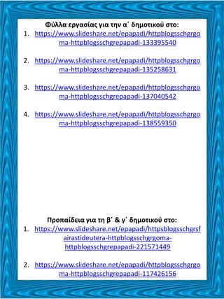 Φύλλα εργασίας για την α΄ δημοτικού στο:
1. https://www.slideshare.net/epapadi/httpblogsschgrgo
ma-httpblogsschgrepapadi-133395540
2. https://www.slideshare.net/epapadi/httpblogsschgrgo
ma-httpblogsschgrepapadi-135258631
3. https://www.slideshare.net/epapadi/httpblogsschgrgo
ma-httpblogsschgrepapadi-137040542
4. https://www.slideshare.net/epapadi/httpblogsschgrgo
ma-httpblogsschgrepapadi-138559350
Προπαίδεια για τη β΄ & γ΄ δημοτικού στο:
1. https://www.slideshare.net/epapadi/httpsblogsschgrsf
airastideutera-httpblogsschgrgoma-
httpblogsschgrepapadi-221571449
2. https://www.slideshare.net/epapadi/httpblogsschgrgo
ma-httpblogsschgrepapadi-117426156
 