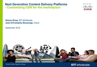 Next Generation Content Delivery Platforms- Customizing CDN for the marketplace Simon Orme, BT Wholesale Jean-Christophe Dessange, Cisco September 2010 Current thinking. Subject to change. 