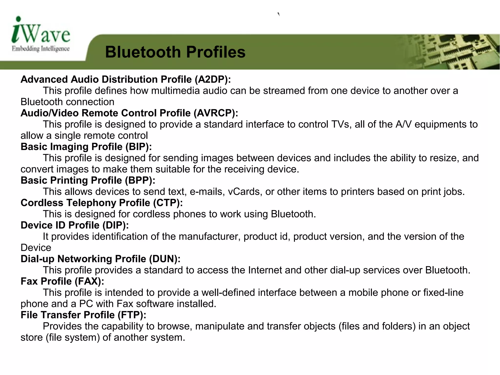 Advanced Audio Distribution Profile (A2DP):
This profile defines how multimedia audio can be streamed from one device to another over a
Bluetooth connection
Audio/Video Remote Control Profile (AVRCP):
This profile is designed to provide a standard interface to control TVs, all of the A/V equipments to
allow a single remote control
Basic Imaging Profile (BIP):
This profile is designed for sending images between devices and includes the ability to resize, and
convert images to make them suitable for the receiving device.
Basic Printing Profile (BPP):
This allows devices to send text, e-mails, vCards, or other items to printers based on print jobs.
Cordless Telephony Profile (CTP):
This is designed for cordless phones to work using Bluetooth.
Device ID Profile (DIP):
It provides identification of the manufacturer, product id, product version, and the version of the
Device
Dial-up Networking Profile (DUN):
This profile provides a standard to access the Internet and other dial-up services over Bluetooth.
Fax Profile (FAX):
This profile is intended to provide a well-defined interface between a mobile phone or fixed-line
phone and a PC with Fax software installed.
File Transfer Profile (FTP):
Provides the capability to browse, manipulate and transfer objects (files and folders) in an object
store (file system) of another system.
Bluetooth Profiles
 