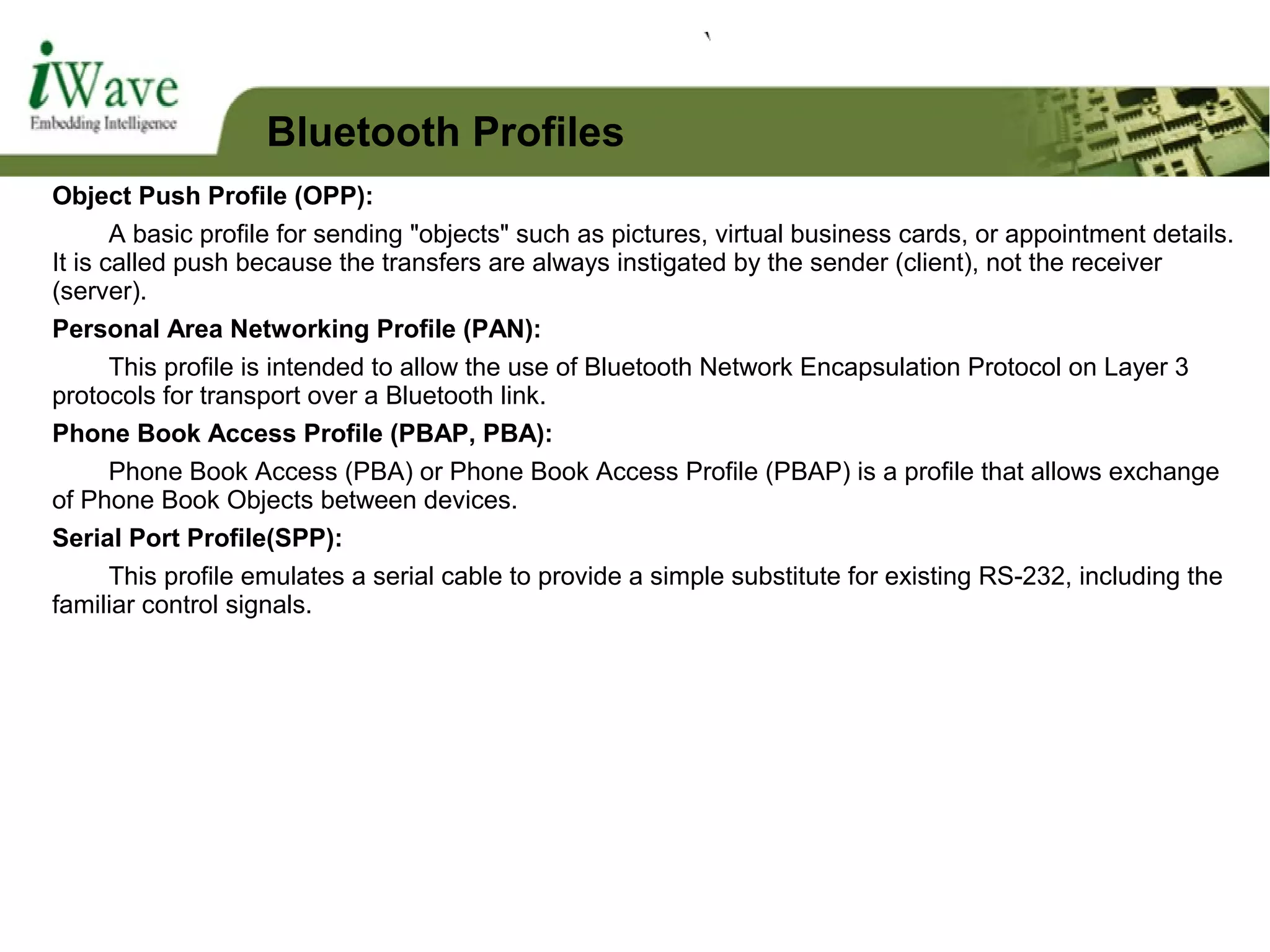 Object Push Profile (OPP):
A basic profile for sending "objects" such as pictures, virtual business cards, or appointment details.
It is called push because the transfers are always instigated by the sender (client), not the receiver
(server).
Personal Area Networking Profile (PAN):
This profile is intended to allow the use of Bluetooth Network Encapsulation Protocol on Layer 3
protocols for transport over a Bluetooth link.
Phone Book Access Profile (PBAP, PBA):
Phone Book Access (PBA) or Phone Book Access Profile (PBAP) is a profile that allows exchange
of Phone Book Objects between devices.
Serial Port Profile(SPP):
This profile emulates a serial cable to provide a simple substitute for existing RS-232, including the
familiar control signals.
Bluetooth Profiles
 