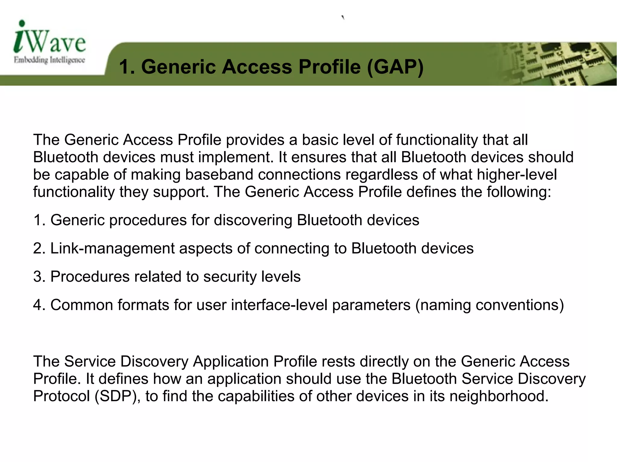 The Generic Access Profile provides a basic level of functionality that all
Bluetooth devices must implement. It ensures that all Bluetooth devices should
be capable of making baseband connections regardless of what higher-level
functionality they support. The Generic Access Profile defines the following:
1. Generic procedures for discovering Bluetooth devices
2. Link-management aspects of connecting to Bluetooth devices
3. Procedures related to security levels
4. Common formats for user interface-level parameters (naming conventions)
The Service Discovery Application Profile rests directly on the Generic Access
Profile. It defines how an application should use the Bluetooth Service Discovery
Protocol (SDP), to find the capabilities of other devices in its neighborhood.
1. Generic Access Profile (GAP)
 