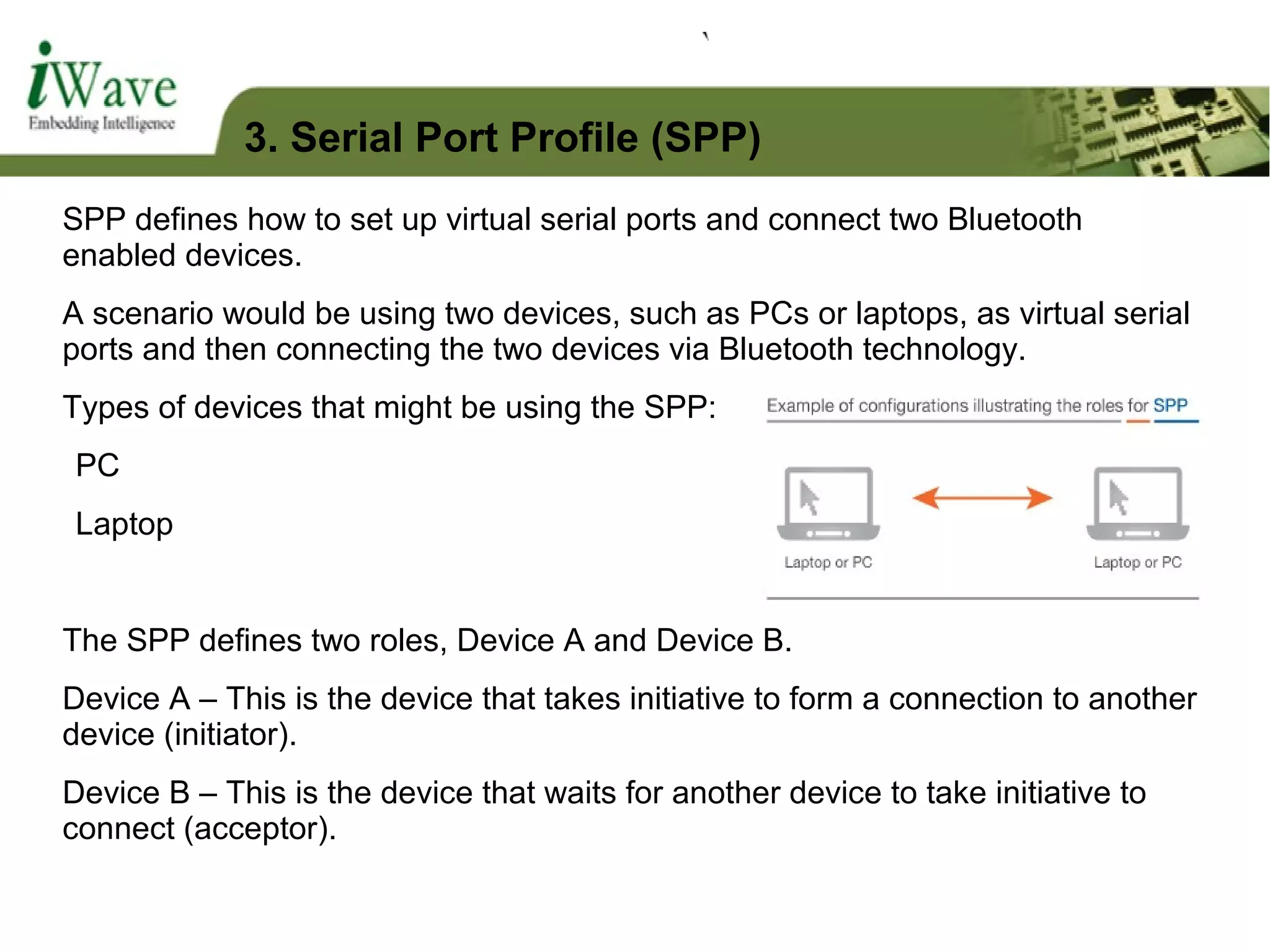 SPP defines how to set up virtual serial ports and connect two Bluetooth
enabled devices.
A scenario would be using two devices, such as PCs or laptops, as virtual serial
ports and then connecting the two devices via Bluetooth technology.
Types of devices that might be using the SPP:
PC
Laptop
The SPP defines two roles, Device A and Device B.
Device A – This is the device that takes initiative to form a connection to another
device (initiator).
Device B – This is the device that waits for another device to take initiative to
connect (acceptor).
3. Serial Port Profile (SPP)
 