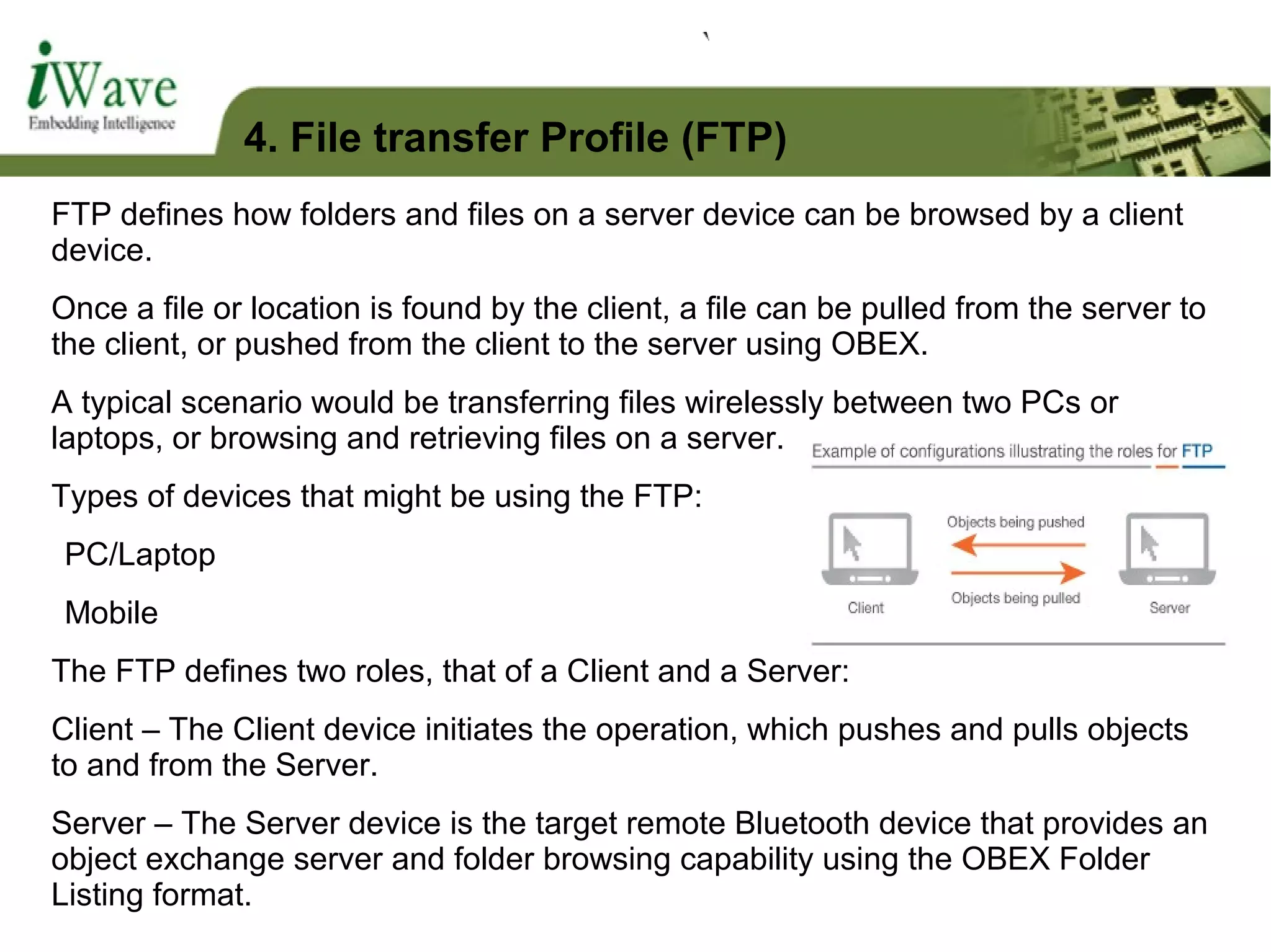 FTP defines how folders and files on a server device can be browsed by a client
device.
Once a file or location is found by the client, a file can be pulled from the server to
the client, or pushed from the client to the server using OBEX.
A typical scenario would be transferring files wirelessly between two PCs or
laptops, or browsing and retrieving files on a server.
Types of devices that might be using the FTP:
PC/Laptop
Mobile
The FTP defines two roles, that of a Client and a Server:
Client – The Client device initiates the operation, which pushes and pulls objects
to and from the Server.
Server – The Server device is the target remote Bluetooth device that provides an
object exchange server and folder browsing capability using the OBEX Folder
Listing format.
4. File transfer Profile (FTP)
 
