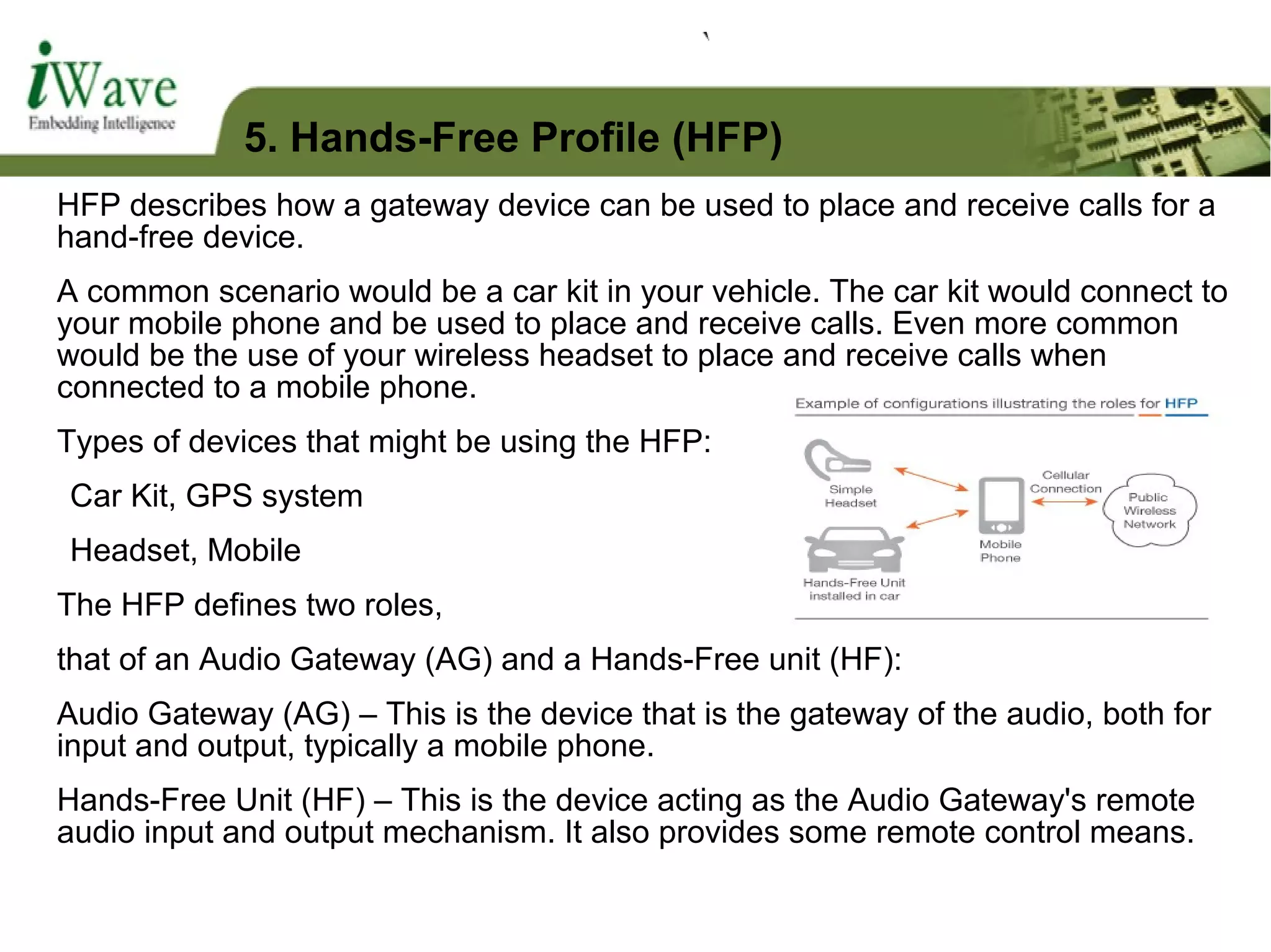 HFP describes how a gateway device can be used to place and receive calls for a
hand-free device.
A common scenario would be a car kit in your vehicle. The car kit would connect to
your mobile phone and be used to place and receive calls. Even more common
would be the use of your wireless headset to place and receive calls when
connected to a mobile phone.
Types of devices that might be using the HFP:
Car Kit, GPS system
Headset, Mobile
The HFP defines two roles,
that of an Audio Gateway (AG) and a Hands-Free unit (HF):
Audio Gateway (AG) – This is the device that is the gateway of the audio, both for
input and output, typically a mobile phone.
Hands-Free Unit (HF) – This is the device acting as the Audio Gateway's remote
audio input and output mechanism. It also provides some remote control means.
5. Hands-Free Profile (HFP)
 