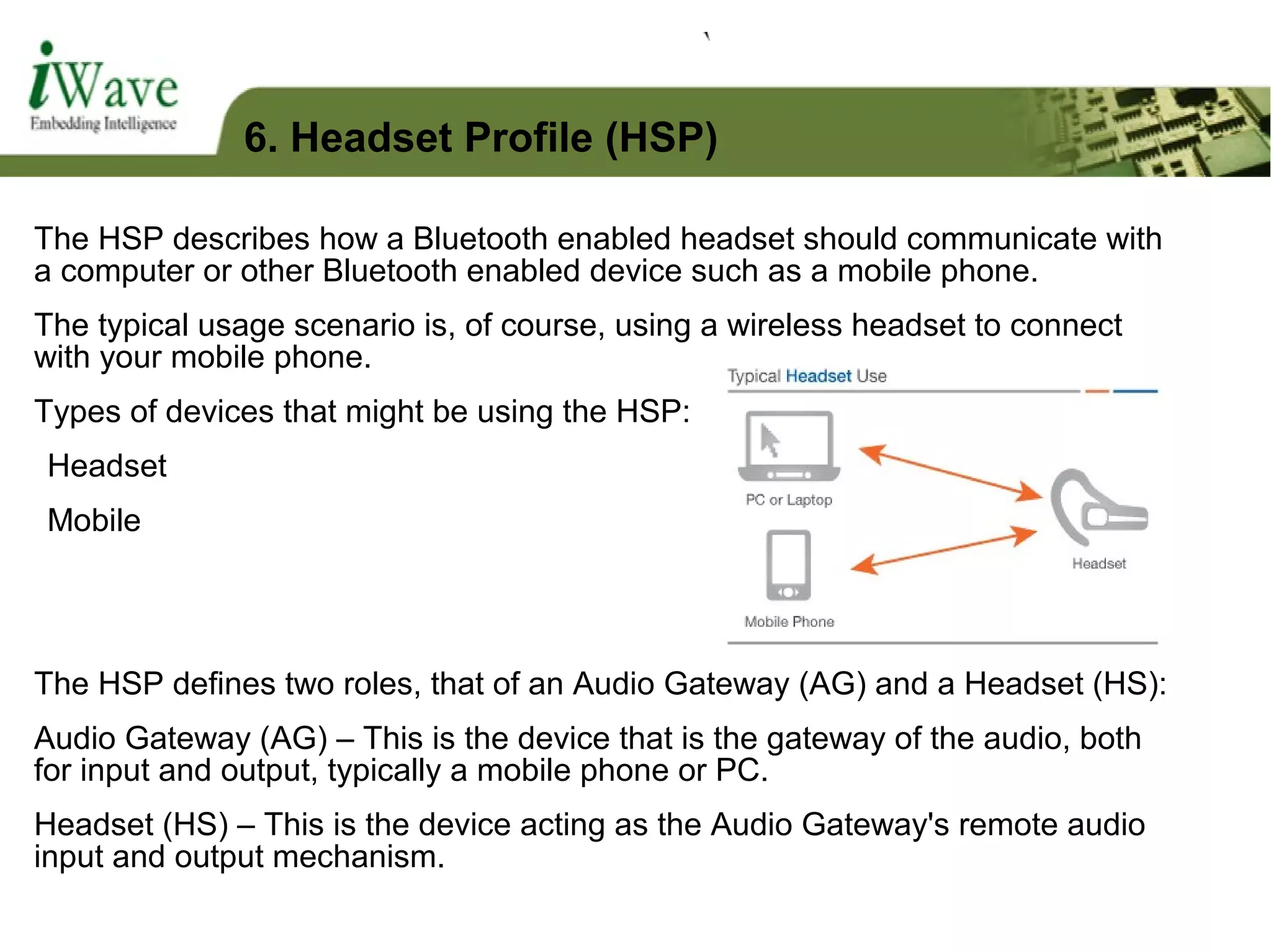 The HSP describes how a Bluetooth enabled headset should communicate with
a computer or other Bluetooth enabled device such as a mobile phone.
The typical usage scenario is, of course, using a wireless headset to connect
with your mobile phone.
Types of devices that might be using the HSP:
Headset
Mobile
The HSP defines two roles, that of an Audio Gateway (AG) and a Headset (HS):
Audio Gateway (AG) – This is the device that is the gateway of the audio, both
for input and output, typically a mobile phone or PC.
Headset (HS) – This is the device acting as the Audio Gateway's remote audio
input and output mechanism.
6. Headset Profile (HSP)
 