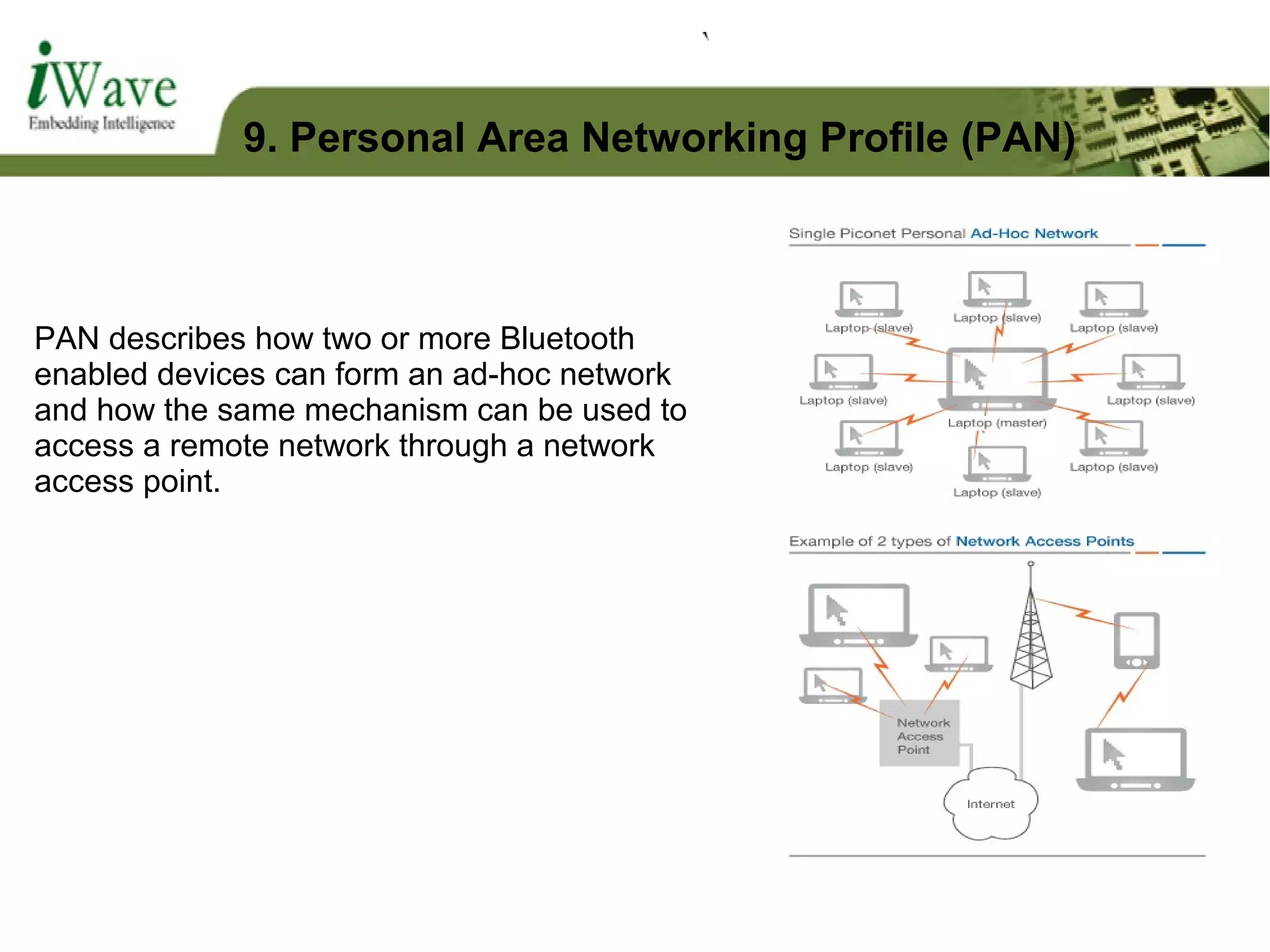 PAN describes how two or more Bluetooth
enabled devices can form an ad-hoc network
and how the same mechanism can be used to
access a remote network through a network
access point.
9. Personal Area Networking Profile (PAN)
 