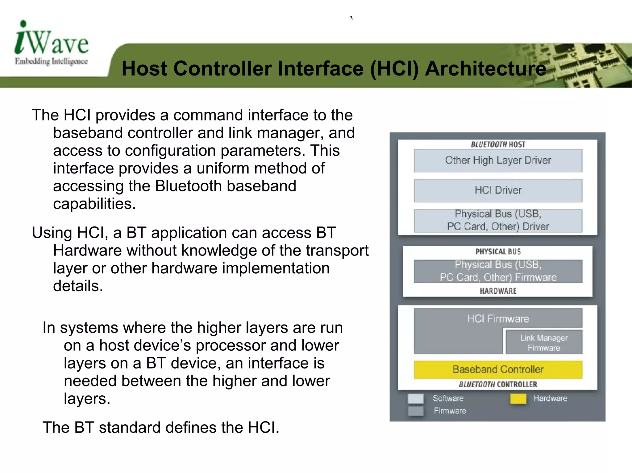 The HCI provides a command interface to the
baseband controller and link manager, and
access to configuration parameters. This
interface provides a uniform method of
accessing the Bluetooth baseband
capabilities.
Using HCI, a BT application can access BT
Hardware without knowledge of the transport
layer or other hardware implementation
details.
In systems where the higher layers are run
on a host device’s processor and lower
layers on a BT device, an interface is
needed between the higher and lower
layers.
The BT standard defines the HCI.
Host Controller Interface (HCI) Architecture
 