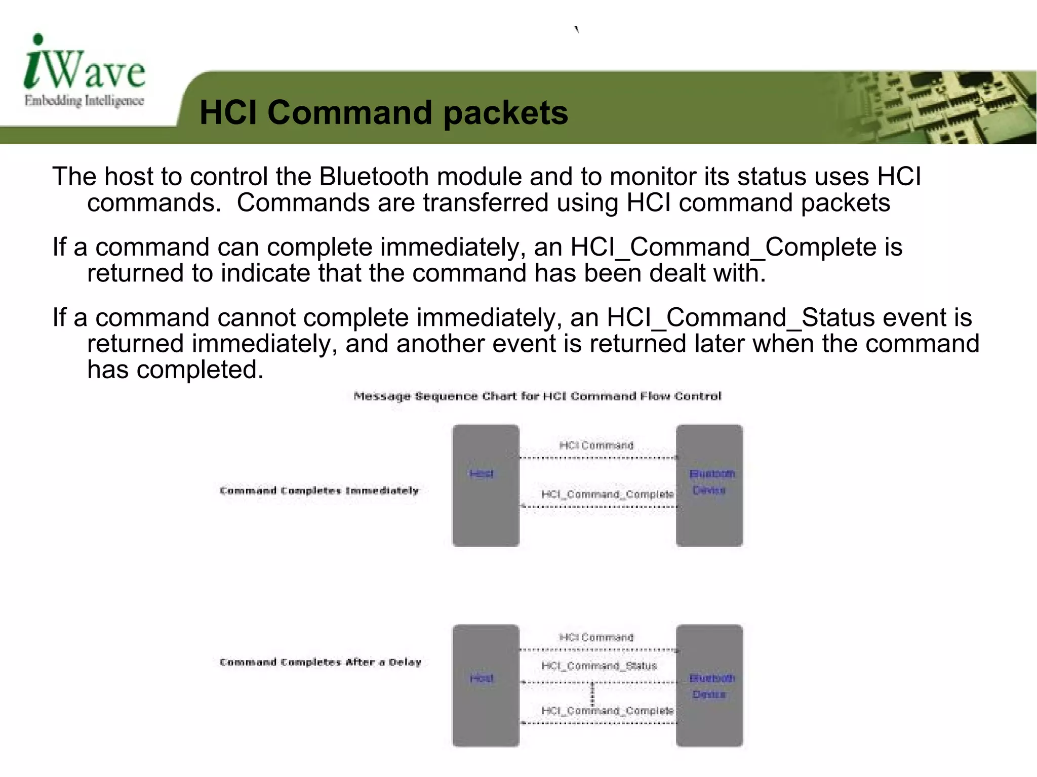 The host to control the Bluetooth module and to monitor its status uses HCI
commands. Commands are transferred using HCI command packets
If a command can complete immediately, an HCI_Command_Complete is
returned to indicate that the command has been dealt with.
If a command cannot complete immediately, an HCI_Command_Status event is
returned immediately, and another event is returned later when the command
has completed.
HCI Command packets
 
