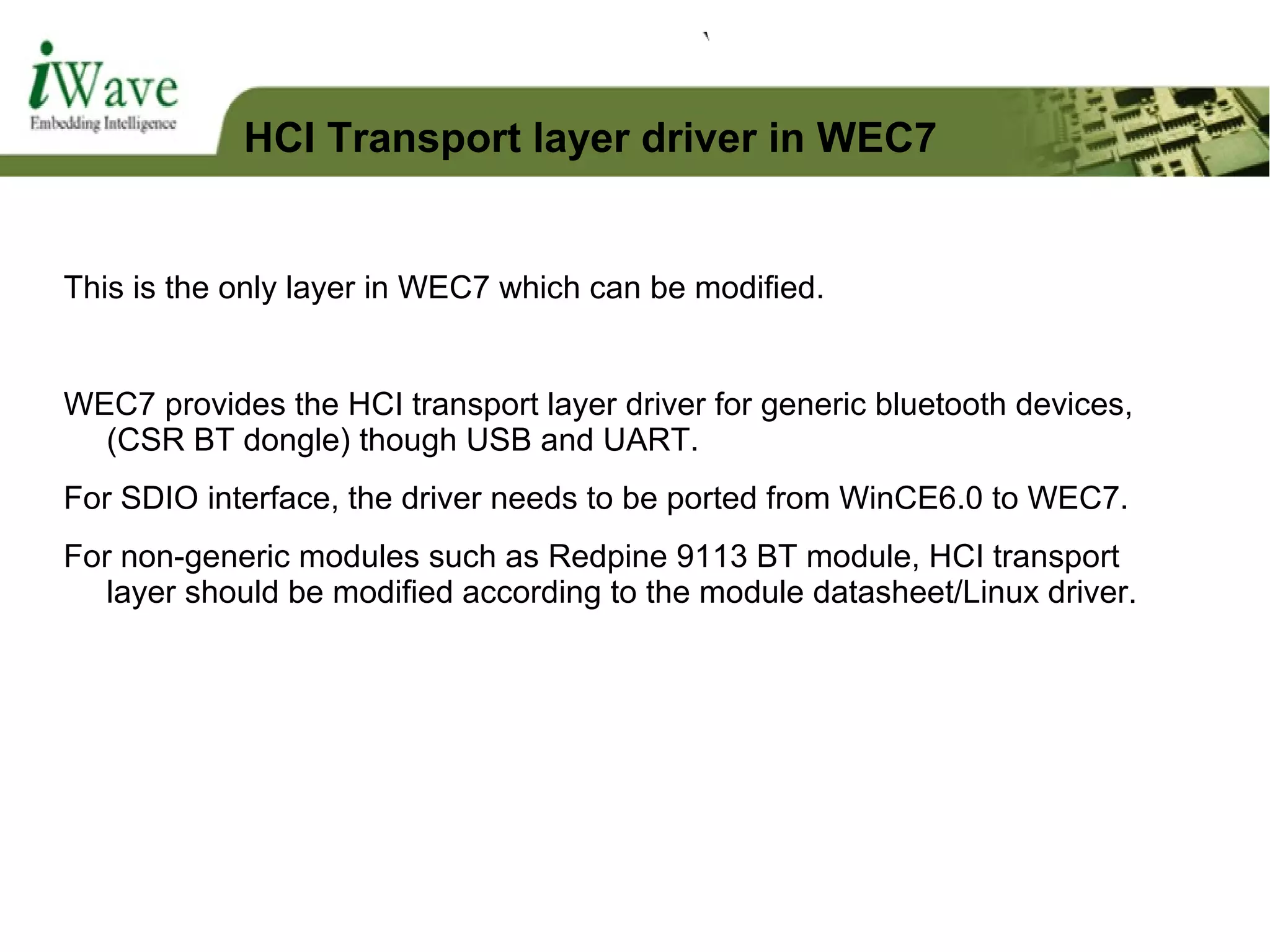 This is the only layer in WEC7 which can be modified.
WEC7 provides the HCI transport layer driver for generic bluetooth devices,
(CSR BT dongle) though USB and UART.
For SDIO interface, the driver needs to be ported from WinCE6.0 to WEC7.
For non-generic modules such as Redpine 9113 BT module, HCI transport
layer should be modified according to the module datasheet/Linux driver.
HCI Transport layer driver in WEC7
 