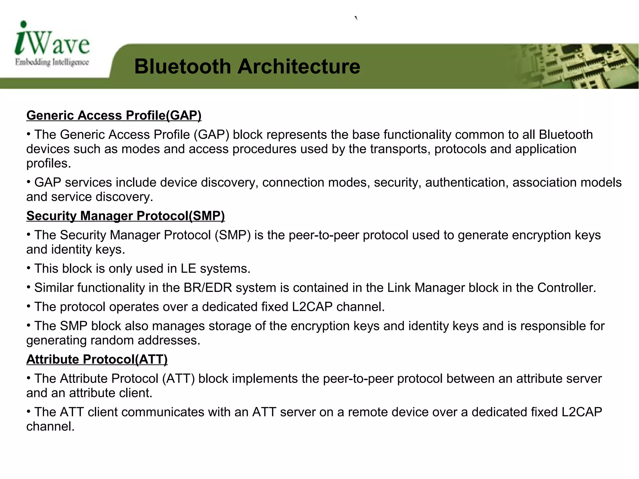 Generic Access Profile(GAP)
• The Generic Access Profile (GAP) block represents the base functionality common to all Bluetooth
devices such as modes and access procedures used by the transports, protocols and application
profiles.
• GAP services include device discovery, connection modes, security, authentication, association models
and service discovery.
Security Manager Protocol(SMP)
• The Security Manager Protocol (SMP) is the peer-to-peer protocol used to generate encryption keys
and identity keys.
• This block is only used in LE systems.
• Similar functionality in the BR/EDR system is contained in the Link Manager block in the Controller.
• The protocol operates over a dedicated fixed L2CAP channel.
• The SMP block also manages storage of the encryption keys and identity keys and is responsible for
generating random addresses.
Attribute Protocol(ATT)
• The Attribute Protocol (ATT) block implements the peer-to-peer protocol between an attribute server
and an attribute client.
• The ATT client communicates with an ATT server on a remote device over a dedicated fixed L2CAP
channel.
Bluetooth Architecture
 