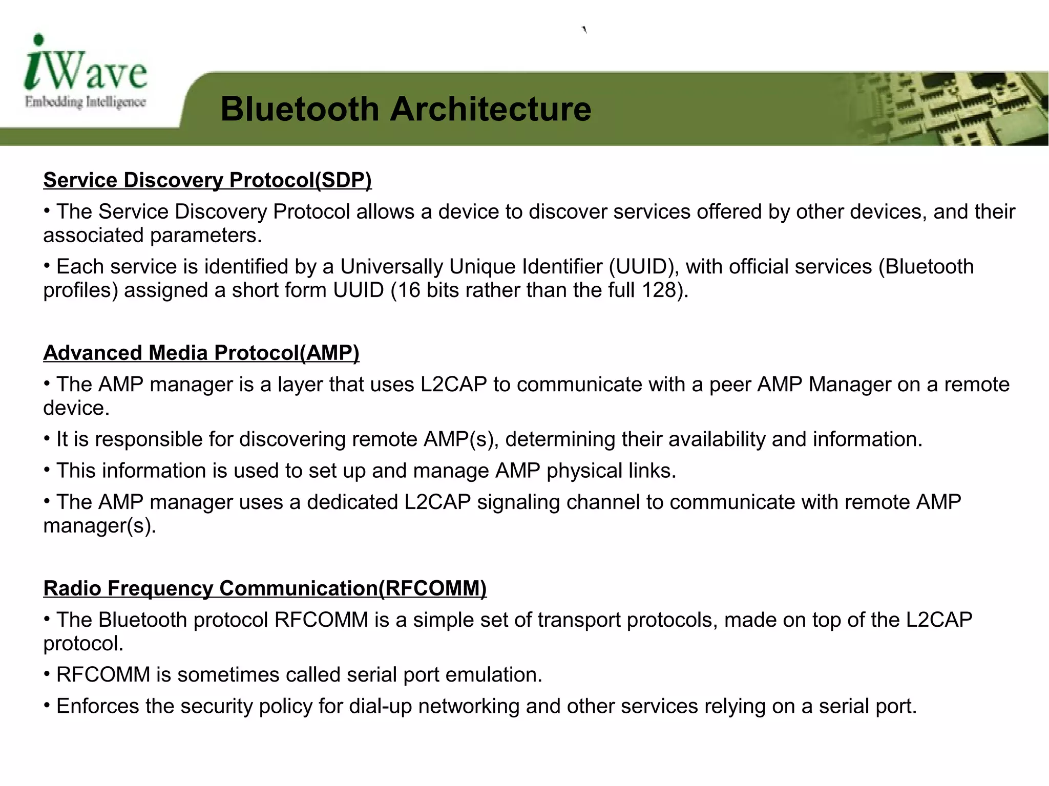Service Discovery Protocol(SDP)
• The Service Discovery Protocol allows a device to discover services offered by other devices, and their
associated parameters.
• Each service is identified by a Universally Unique Identifier (UUID), with official services (Bluetooth
profiles) assigned a short form UUID (16 bits rather than the full 128).
Advanced Media Protocol(AMP)
• The AMP manager is a layer that uses L2CAP to communicate with a peer AMP Manager on a remote
device.
• It is responsible for discovering remote AMP(s), determining their availability and information.
• This information is used to set up and manage AMP physical links.
• The AMP manager uses a dedicated L2CAP signaling channel to communicate with remote AMP
manager(s).
Radio Frequency Communication(RFCOMM)
• The Bluetooth protocol RFCOMM is a simple set of transport protocols, made on top of the L2CAP
protocol.
• RFCOMM is sometimes called serial port emulation.
• Enforces the security policy for dial-up networking and other services relying on a serial port.
Bluetooth Architecture
 