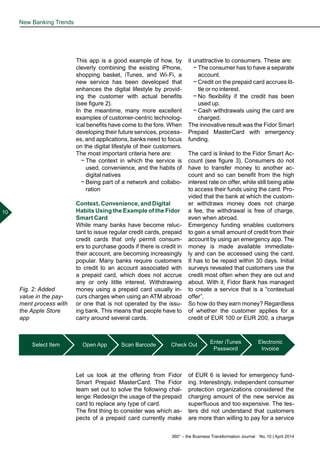 360° – the Business Transformation Journal  No. 10 | April 2014
10
This app is a good example of how, by
cleverly combining the existing iPhone,
shopping basket, iTunes, and Wi-Fi, a
new service has been developed that
enhances the digital lifestyle by provid-
ing the customer with actual benefits
(see figure 2).
In the meantime, many more excellent
examples of customer-centric technolog-
ical benefits have come to the fore. When
developing their future services, process-
es, and applications, banks need to focus
on the digital lifestyle of their customers.
The most important criteria here are:
−− The context in which the service is
used, convenience, and the habits of
digital natives
−− Being part of a network and collabo-
ration
Context, Convenience, and Digital
Habits Using the Example of the Fidor
Smart Card
While many banks have become reluc-
tant to issue regular credit cards, prepaid
credit cards that only permit consum-
ers to purchase goods if there is credit in
their account, are becoming increasingly
popular. Many banks require customers
to credit to an account associated with
a prepaid card, which does not accrue
any or only little interest. Withdrawing
money using a prepaid card usually in-
curs charges when using an ATM abroad
or one that is not operated by the issu-
ing bank. This means that people have to
carry around several cards.
Let us look at the offering from Fidor
Smart Prepaid MasterCard. The Fidor
team set out to solve the following chal-
lenge: Redesign the usage of the prepaid
card to replace any type of card.
The first thing to consider was which as-
pects of a prepaid card currently make
it unattractive to consumers. These are:
−− The consumer has to have a separate
account.
−− Credit on the prepaid card accrues lit-
tle or no interest.
−− No flexibility if the credit has been
used up.
−− Cash withdrawals using the card are
charged.
The innovative result was the Fidor Smart
Prepaid MasterCard with emergency
funding.
The card is linked to the Fidor Smart Ac-
count (see figure 3). Consumers do not
have to transfer money to another ac-
count and so can benefit from the high
interest rate on offer, while still being able
to access their funds using the card. Pro-
vided that the bank at which the custom-
er withdraws money does not charge
a fee, the withdrawal is free of charge,
even when abroad.
Emergency funding enables customers
to gain a small amount of credit from their
account by using an emergency app. The
money is made available immediate-
ly and can be accessed using the card.
It has to be repaid within 30 days. Initial
surveys revealed that customers use the
credit most often when they are out and
about. With it, Fidor Bank has managed
to create a service that is a “contextual
offer”.
So how do they earn money? Regardless
of whether the customer applies for a
credit of EUR 100 or EUR 200, a charge
of EUR 6 is levied for emergency fund-
ing. Interestingly, independent consumer
protection organizations considered the
charging amount of the new service as
superfluous and too expensive. The tes-
ters did not understand that customers
are more than willing to pay for a service
New Banking Trends
Select Item Open App Scan Barcode Check Out Enter iTunes
Password
Electronic
Invoice
Fig. 2: Added
value in the pay-
ment process with
the Apple Store
app
 