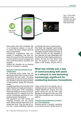 360° – the Business Transformation Journal  No. 10 | April 2014
DRIVERS
11
that provides them with immediate help
in an emergency situation. In any oth-
er context, the same charges would be
seen as extortionate.
Furthermore, smartphones have suc-
ceeded in establishing new links be-
tween the account and the card because
it can be useful to convert a prepaid card
into a credit card anytime, anywhere, and
anyplace.
Context will, therefore, be an essential
driver for innovations in banking.
Being Part of the Social Network and
Collaboration
As mentioned earlier, banks have the
best opportunities when it comes to social
networking. But even better: The banks
themselves can become social networks
and, therefore, tackle the largest problem
in retail banking, namely the consumer
loyalty.
A rapidly expanding trend boosted by the
digital lifestyle and mobile technology in-
volves peer-to-peer (P2P) networking.
What was initially just a way of communi-
cating with peers in a network is now be-
coming increasingly significant for con-
ducting business transactions.
P2P payments and P2P lending will
massively increase over the coming
years. Banks have the opportunity to le-
verage this trend. They can play an ac-
tive role in newly established networks
and thereby become a trusted partner.
Fidor Bank has integrated social lending
functions into its account (see figure 4 on the
next page). Using the network mentality as
a basis, the bank not only integrates its
own offerings but quite deliberately also
the offerings of other leading market com-
petitors. As with the Fidor Smart Card,
only one account is required to parti-
cipate in P2P lending. Anyone who re-
ceives money from the network can im-
mediately access it using the Fidor Smart
Prepaid MasterCard. Anyone who has
loaned money can use the Fidor Cash
Manager to manage the credit, even if the
funds were transferred over a third-party
platform.
The Role of Social Networks and Qual-
ity in Future Banking
Financial advice? In general, customers
do not want to pay for it. Banks will not of-
Fig. 3: The smart-
phone as a hub
between card and
account (source:
Fidor Bank AG)
What was initially just a way
of communicating with peers
in a network is now becoming
increasingly significant for
conducting business transactions.
Fidor Smart
Girokonto
 
