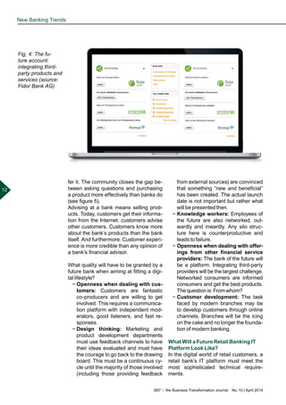 360° – the Business Transformation Journal  No. 10 | April 2014
12
fer it. The community closes the gap be-
tween asking questions and purchasing
a product more effectively than banks do
(see figure 5).
Advising at a bank means selling prod-
ucts. Today, customers get their informa-
tion from the Internet: customers advise
other customers. Customers know more
about the bank’s products than the bank
itself. And furthermore: Customer experi-
ence is more credible than any opinion of
a bank's financial advisor.
What quality will have to be granted by a
future bank when aiming at fitting a digi-
tal lifestyle?
−− Openness when dealing with cus-
tomers: Customers are fantastic
co-producers and are willing to get
involved. This requires a communica-
tion platform with independent mod-
erators, good listeners, and fast re-
sponses.
−− Design thinking: Marketing and
product development departments
must use feedback channels to have
their ideas evaluated and must have
the courage to go back to the drawing
board. This must be a continuous cy-
cle until the majority of those involved
(including those providing feedback
from external sources) are convinced
that something “new and beneficial”
has been created. The actual launch
date is not important but rather what
will be presented then.
−− Knowledge workers: Employees of
the future are also networked, out-
wardly and inwardly. Any silo struc-
ture here is counterproductive and
leads to failure.
−− Openness when dealing with offer-
ings from other financial service
providers: The bank of the future will
be a platform. Integrating third-party
providers will be the largest challenge.
Networked consumers are informed
consumers and get the best products.
The question is: From whom?
−− Customer development: The task
faced by modern branches may be
to develop customers through online
channels. Branches will be the icing
on the cake and no longer the founda-
tion of modern banking.
What Will a Future Retail Banking IT
Platform Look Like?
In the digital world of retail customers, a
retail bank’s IT platform must meet the
most sophisticated technical require-
ments.
New Banking Trends
Fig. 4: The fu-
ture account:
integrating third-
party products and
services (source:
Fidor Bank AG)
 