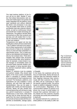 360° – the Business Transformation Journal  No. 10 | April 2014
DRIVERS
13
The retail banking platform of the fu-
ture will be an open, flexible IT solu-
tion that allows best-practice web ser-
vices and mobile apps to be quickly and
easily integrated into the platform using
open standards and without affecting
the bank’s core processes in any way.
This will enable retail banks to quickly
and flexibly meet new customer require-
ments, as well as continuously include
and benefit from mobile technology de-
velopments. The platform will also allow
eco-partners to offer their products and
services and will enable them to han-
dle the transaction processes required
in their own systems.
Transparency and speed are two key
qualification criteria of future retail banks
– the IT platform will have to be respon-
sive to these requirements. It will enable
vast amounts of data to be analyzed in
next to no time and then presented in a
user-friendly format. This is made pos-
sible by new database technologies, but
also by new analysis tools. These tech-
nologies help analyze both structured
and unstructured data, which would en-
able, for example, a stock broker or as-
set manager to immediately check out
all social media channels whether any-
thing negative is being reported about
the planned investment before settling
a transaction.
Modern IT solutions must be scalable
and perform reliably. Why should retail
banks of the future invest considerable
effort in managing IT systems instead
of concentrating on their customers and
services? The hardware, platforms, and
applications are now available in cloud
solutions, and with their high levels of
standardization, they can be easily in-
tegrated with mobile and Internet-based
services. Banks will also benefit from
cost savings as they will not have to make
any upfront investments in complex IT
infrastructure. In the future, retail banks
will pay only for those services they re-
quest from the cloud computing provid-
ers and will not have to deal with the com-
plexities of bandwidths, storage space,
Fig. 5: Communi-
ties will provide
advice and thus
help reduce the
cost of customer
service (source:
Fidor Bank AG)
or firewalls.
In the future, the customers will be the
focus of retail banks. Banks will have all
customer data and interaction details at
their fingertips whenever they commu-
nicate with their customers. On this ba-
sis offers will be customized to match
the specific customer profile. This will be
based on platform-integrated multichan-
nel communication. Regardless of the
communication medium (in person or by
phone, fax, e-mail, or social media), it is
ensured that customer information can
be entered and that customer requests
and wishes are quickly and professional-
ly dealt with.
An important element of a customer-ori-
ented platform is the ability to offer net-
 