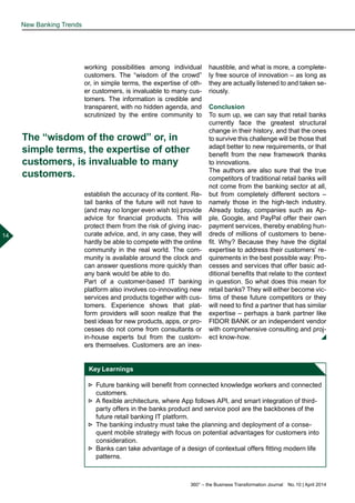 360° – the Business Transformation Journal  No. 10 | April 2014
14
New Banking Trends
working possibilities among individual
customers. The “wisdom of the crowd”
or, in simple terms, the expertise of oth-
er customers, is invaluable to many cus-
tomers. The information is credible and
transparent, with no hidden agenda, and
scrutinized by the entire community to
establish the accuracy of its content. Re-
tail banks of the future will not have to
(and may no longer even wish to) provide
advice for financial products. This will
protect them from the risk of giving inac-
curate advice, and, in any case, they will
hardly be able to compete with the online
community in the real world. The com-
munity is available around the clock and
can answer questions more quickly than
any bank would be able to do.
Part of a customer-based IT banking
platform also involves co-innovating new
services and products together with cus-
tomers. Experience shows that plat-
form providers will soon realize that the
best ideas for new products, apps, or pro-
cesses do not come from consultants or
in-house experts but from the custom-
ers themselves. Customers are an inex-
haustible, and what is more, a complete-
ly free source of innovation – as long as
they are actually listened to and taken se-
riously.
Conclusion
To sum up, we can say that retail banks
currently face the greatest structural
change in their history, and that the ones
to survive this challenge will be those that
adapt better to new requirements, or that
benefit from the new framework thanks
to innovations.
The authors are also sure that the true
competitors of traditional retail banks will
not come from the banking sector at all,
but from completely different sectors –
namely those in the high-tech industry.
Already today, companies such as Ap-
ple, Google, and PayPal offer their own
payment services, thereby enabling hun-
dreds of millions of customers to bene-
fit. Why? Because they have the digital
expertise to address their customers’ re-
quirements in the best possible way: Pro-
cesses and services that offer basic ad-
ditional benefits that relate to the context
in question. So what does this mean for
retail banks? They will either become vic-
tims of these future competitors or they
will need to find a partner that has similar
expertise – perhaps a bank partner like
FIDOR BANK or an independent vendor
with comprehensive consulting and proj-
ect know-how.
The “wisdom of the crowd” or, in
simple terms, the expertise of other
customers, is invaluable to many
customers.
Key Learnings
►► Future banking will benefit from connected knowledge workers and connected
customers.
►► A flexible architecture, where App follows API, and smart integration of third-
party offers in the banks product and service pool are the backbones of the
future retail banking IT platform.
►► The banking industry must take the planning and deployment of a conse-
quent mobile strategy with focus on potential advantages for customers into
consideration.
►► Banks can take advantage of a design of contextual offers fitting modern life
patterns.
 