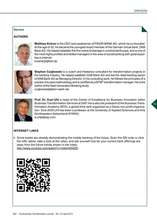 360° – the Business Transformation Journal  No. 10 | April 2014
DRIVERS
15
Service
AUTHORS
Matthias Kröner is the CEO and spokesman of FIDOR BANK AG, which he co-founded.
At the age of 32, he became the youngest board member of the German virtual bank, DAB
Bank AG. He helped establish the first online brokerage in continental Europe, and is one of
the most highly profiled and skilled managers in the area of social banking with great exper-
tise in Internet.
kroener[at]fidor.de
Stephan Czajkowski is a coach and freelance consultant for transformation projects in
the banking industry. He helped establish DAB Bank AG and led the retail banking sector
of DAB Bank AG as Managing Director. In his consulting work, he follows the principles of a
solution-focusedmethodologyandiscertifiedasaBTM2 transformationmanager.Heisthe
author of the Next Generation Banking study.
czajkowski[at]dein-werk.net
Prof. Dr. Axel Uhl is head of the Center of Excellence for Business Innovation within
Business Transformation Services at SAP. He is also the president of the Business Trans-
formation Academy (BTA), a global think tank organized as a Swiss non-profit organiza-
tion. Sine 2009 Uhl has been a professor at the University of Applied Sciences and Arts
Northwestern Switzerland (FHNW).
a.uhl[at]sap.com
INTERNET LINKS
►► Some banks are already demonstrating the mobile banking of the future. Scan the QR code or click
the URL below, take a look at the video, and ask yourself how far your current bank offerings are
away from the future trends shown in the video.
http://www.youtube.com/watch?v=mifamWf4Zf0
 
