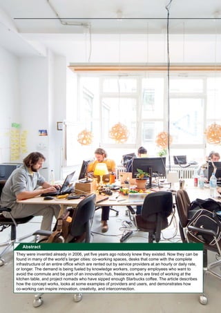 Abstract
They were invented already in 2006, yet five years ago nobody knew they existed. Now they can be
found in many of the world’s larger cities: co-working spaces, desks that come with the complete
infrastructure of an entire office which are rented out by service providers at an hourly or daily rate,
or longer. The demand is being fueled by knowledge workers, company employees who want to
avoid the commute and be part of an innovation hub, freelancers who are tired of working at the
kitchen table, and project nomads who have sipped enough Starbucks coffee. The article describes
how the concept works, looks at some examples of providers and users, and demonstrates how
co-working can inspire innovation, creativity, and interconnection.
 