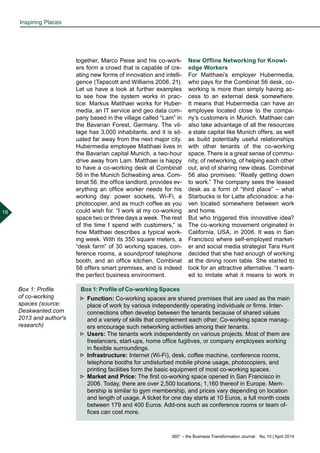 360° – the Business Transformation Journal  No. 10 | April 2014
18
together, Marco Peise and his co-work-
ers form a crowd that is capable of cre-
ating new forms of innovation and intelli-
gence (Tapscott and Williams 2006, 21).
Let us have a look at further examples
to see how the system works in prac-
tice: Markus Matthaei works for Huber-
media, an IT service and geo data com-
pany based in the village called “Lam” in
the Bavarian Forest, Germany. The vil-
lage has 3,000 inhabitants, and it is sit-
uated far away from the next major city.
Hubermedia employee Matthaei lives in
the Bavarian capital Munich, a two-hour
drive away from Lam. Matthaei is happy
to have a co-working desk at Combinat
56 in the Munich Schwabing area. Com-
binat 56, the office landlord, provides ev-
erything an office worker needs for his
working day: power sockets, Wi-Fi, a
photocopier, and as much coffee as you
could wish for. “I work at my co-working
space two or three days a week. The rest
of the time I spend with customers,” is
how Matthaei describes a typical work-
ing week. With its 350 square meters, a
“desk farm” of 30 working spaces, con-
ference rooms, a soundproof telephone
booth, and an office kitchen, Combinat
56 offers smart premises, and is indeed
the perfect business environment.
New Offline Networking for Knowl-
edge Workers
For Matthaei’s employer Hubermedia,
who pays for the Combinat 56 desk, co-
working is more than simply having ac-
cess to an external desk somewhere.
It means that Hubermedia can have an
employee located close to the compa-
ny’s customers in Munich. Matthaei can
also take advantage of all the resources
a state capital like Munich offers, as well
as build potentially useful relationships
with other tenants of the co-working
space. There is a great sense of commu-
nity, of networking, of helping each other
out, and of sharing new ideas. Combinat
56 also promises: “Really getting down
to work.” The company sees the leased
desk as a form of “third place” – what
Starbucks is for Latte aficionados: a ha-
ven located somewhere between work
and home.
But who triggered this innovative idea?
The co-working movement originated in
California, USA, in 2006. It was in San
Francisco where self-employed market-
er and social media strategist Tara Hunt
decided that she had enough of working
at the dining room table. She started to
look for an attractive alternative. “I want-
ed to imitate what it means to work in
Box 1: Profile of Co-working Spaces
►► Function: Co-working spaces are shared premises that are used as the main
place of work by various independently operating individuals or firms. Inter-
connections often develop between the tenants because of shared values
and a variety of skills that complement each other. Co-working space manag-
ers encourage such networking activities among their tenants.
►► Users: The tenants work independently on various projects. Most of them are
freelancers, start-ups, home office fugitives, or company employees working
in flexible surroundings.
►► Infrastructure: Internet (Wi-Fi), desk, coffee machine, conference rooms,
telephone booths for undisturbed mobile phone usage, photocopiers, and
printing facilities form the basic equipment of most co-working spaces.
►► Market and Price: The first co-working space opened in San Francisco in
2006. Today, there are over 2,500 locations, 1,160 thereof in Europe. Mem-
bership is similar to gym membership, and prices vary depending on location
and length of usage. A ticket for one day starts at 10 Euros, a full month costs
between 179 and 400 Euros. Add-ons such as conference rooms or team of-
fices can cost more.
Box 1: Profile
of co-working
spaces (source:
Deskwanted.com
2013 and author's
research)
Inspiring Places
 