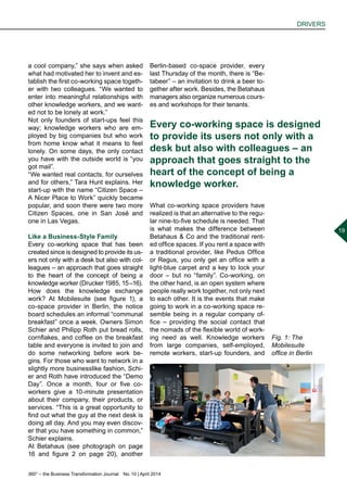 360° – the Business Transformation Journal  No. 10 | April 2014
DRIVERS
19
a cool company,” she says when asked
what had motivated her to invent and es-
tablish the first co-working space togeth-
er with two colleagues. “We wanted to
enter into meaningful relationships with
other knowledge workers, and we want-
ed not to be lonely at work.”
Not only founders of start-ups feel this
way; knowledge workers who are em-
ployed by big companies but who work
from home know what it means to feel
lonely. On some days, the only contact
you have with the outside world is “you
got mail”.
“We wanted real contacts, for ourselves
and for others,” Tara Hunt explains. Her
start-up with the name “Citizen Space –
A Nicer Place to Work” quickly became
popular, and soon there were two more
Citizen Spaces, one in San José and
one in Las Vegas.
Like a Business-Style Family
Every co-working space that has been
created since is designed to provide its us-
ers not only with a desk but also with col-
leagues – an approach that goes straight
to the heart of the concept of being a
knowledge worker (Drucker 1985, 15 –16).
How does the knowledge exchange
work? At Mobilesuite (see figure 1), a
co-space provider in Berlin, the notice
board schedules an informal “communal
breakfast” once a week. Owners Simon
Schier and Philipp Roth put bread rolls,
cornflakes, and coffee on the breakfast
table and everyone is invited to join and
do some networking before work be-
gins. For those who want to network in a
slightly more businesslike fashion, Schi-
er and Roth have introduced the “Demo
Day”. Once a month, four or five co-
workers give a 10-minute presentation
about their company, their products, or
services. “This is a great opportunity to
find out what the guy at the next desk is
doing all day. And you may even discov-
er that you have something in common,”
Schier explains.
At Betahaus (see photograph on page
16 and figure 2 on page 20), another
Berlin-based co-space provider, every
last Thursday of the month, there is “Be-
tabeer” – an invitation to drink a beer to-
gether after work. Besides, the Betahaus
managers also organize numerous cours-
es and workshops for their tenants.
What co-working space providers have
realized is that an alternative to the regu-
lar nine-to-five schedule is needed. That
is what makes the difference between
Betahaus & Co and the traditional rent-
ed office spaces. If you rent a space with
a traditional provider, like Pedus Office
or Regus, you only get an office with a
light-blue carpet and a key to lock your
door – but no “family”. Co-working, on
the other hand, is an open system where
people really work together, not only next
to each other. It is the events that make
going to work in a co-working space re-
semble being in a regular company of-
fice – providing the social contact that
the nomads of the flexible world of work-
ing need as well. Knowledge workers
from large companies, self-employed,
remote workers, start-up founders, and
Every co-working space is designed
to provide its users not only with a
desk but also with colleagues – an
approach that goes straight to the
heart of the concept of being a
knowledge worker.
Fig. 1: The
Mobilesuite
office in Berlin
 